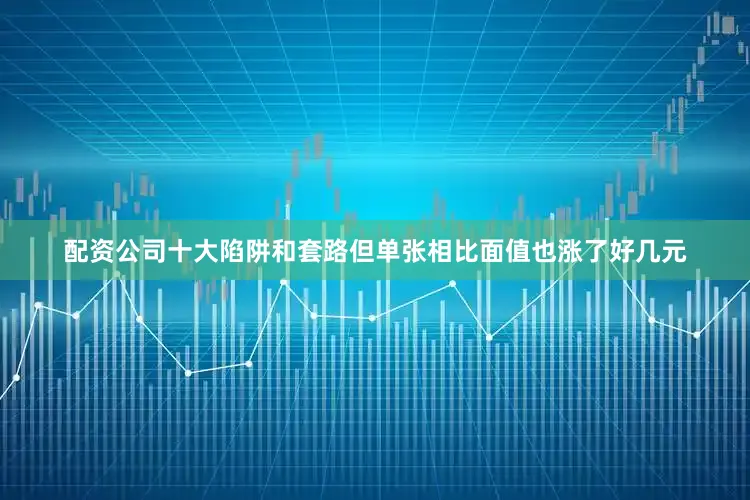 配资公司十大陷阱和套路但单张相比面值也涨了好几元